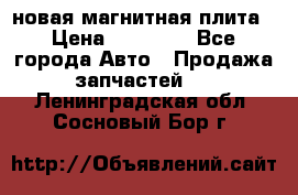 новая магнитная плита › Цена ­ 10 000 - Все города Авто » Продажа запчастей   . Ленинградская обл.,Сосновый Бор г.